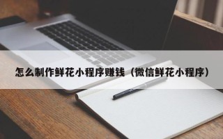 舟山怎么制作鲜花小程序赚钱（微信鲜花小程序）